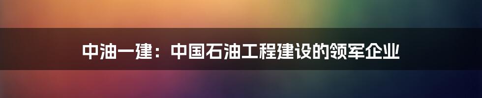 中油一建：中国石油工程建设的领军企业