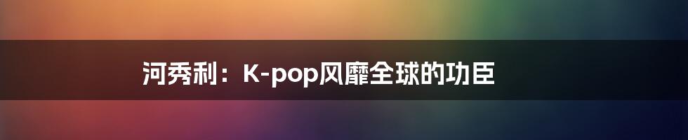 河秀利：K-pop风靡全球的功臣