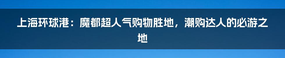 上海环球港：魔都超人气购物胜地，潮购达人的必游之地