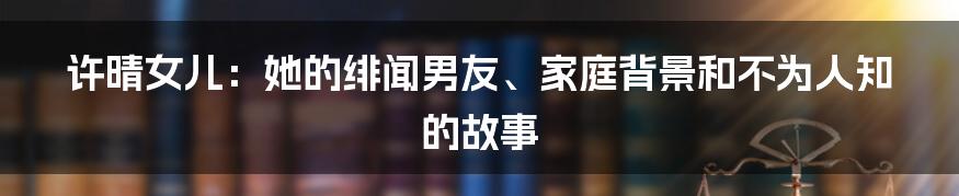 许晴女儿：她的绯闻男友、家庭背景和不为人知的故事