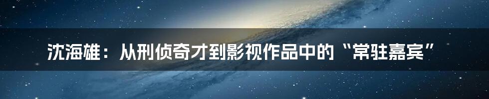 沈海雄：从刑侦奇才到影视作品中的“常驻嘉宾”