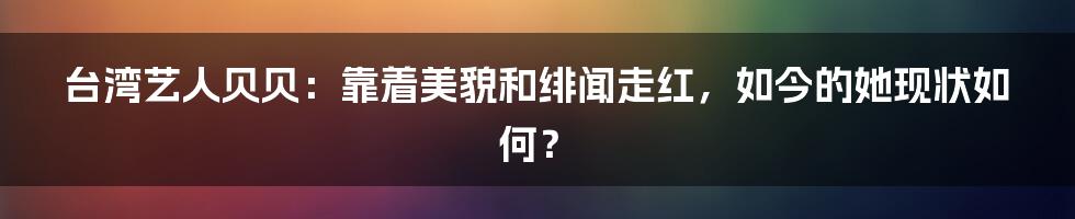 台湾艺人贝贝：靠着美貌和绯闻走红，如今的她现状如何？