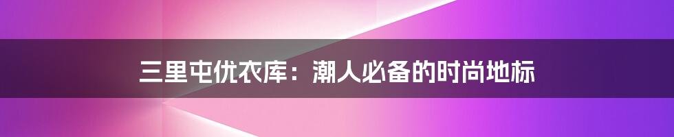 三里屯优衣库：潮人必备的时尚地标