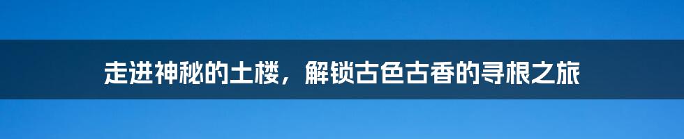 走进神秘的土楼，解锁古色古香的寻根之旅