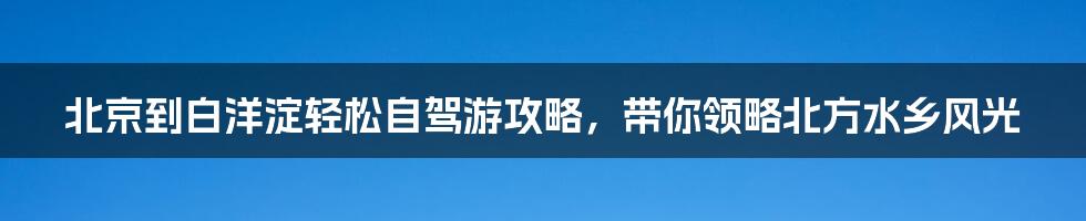 北京到白洋淀轻松自驾游攻略，带你领略北方水乡风光