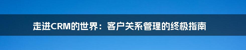 走进CRM的世界：客户关系管理的终极指南