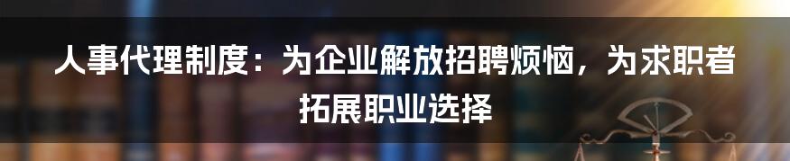 人事代理制度：为企业解放招聘烦恼，为求职者拓展职业选择