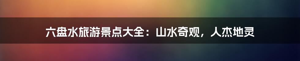 六盘水旅游景点大全：山水奇观，人杰地灵