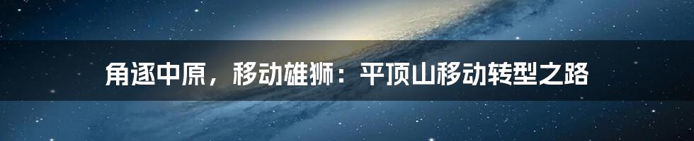 角逐中原，移动雄狮：平顶山移动转型之路