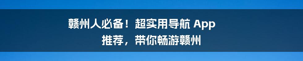 赣州人必备！超实用导航 App 推荐，带你畅游赣州