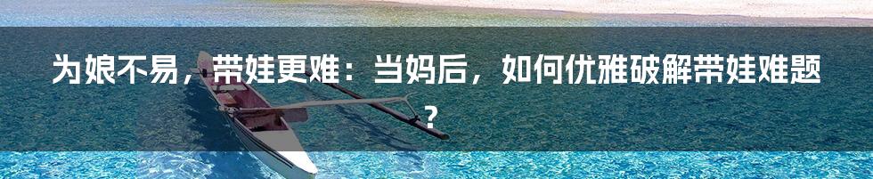 为娘不易，带娃更难：当妈后，如何优雅破解带娃难题？