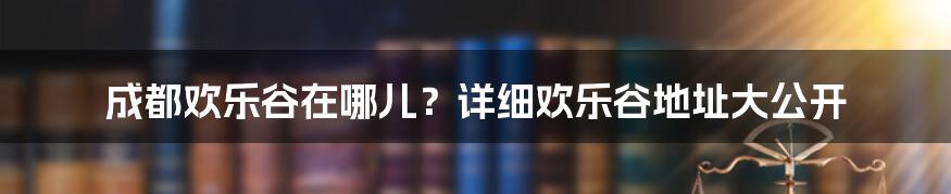 成都欢乐谷在哪儿？详细欢乐谷地址大公开