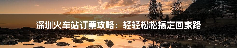 深圳火车站订票攻略：轻轻松松搞定回家路