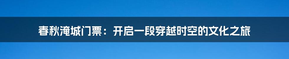 春秋淹城门票：开启一段穿越时空的文化之旅