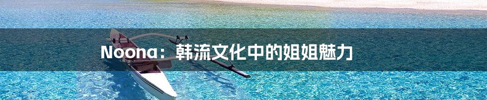 Noona：韩流文化中的姐姐魅力