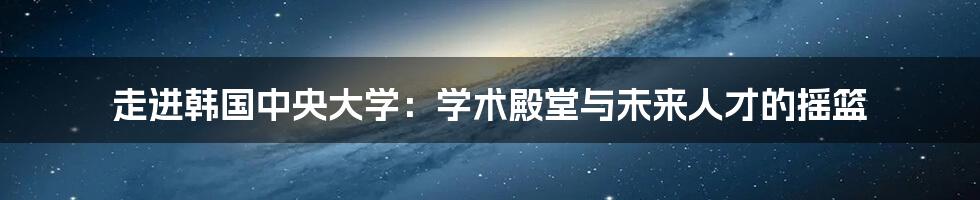 走进韩国中央大学：学术殿堂与未来人才的摇篮