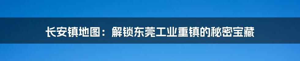 长安镇地图：解锁东莞工业重镇的秘密宝藏