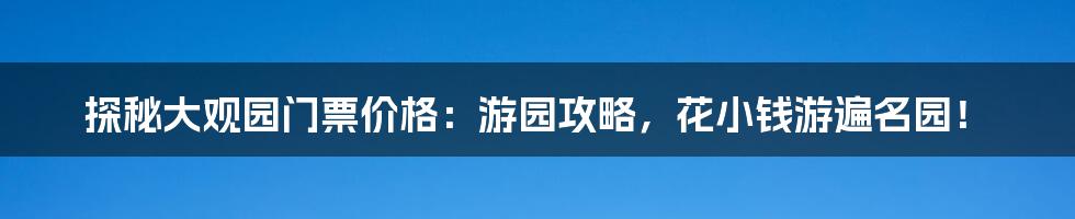 探秘大观园门票价格：游园攻略，花小钱游遍名园！