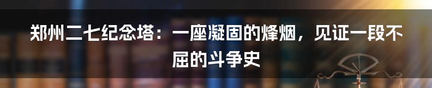 郑州二七纪念塔：一座凝固的烽烟，见证一段不屈的斗争史