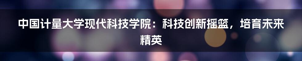 中国计量大学现代科技学院：科技创新摇篮，培育未来精英