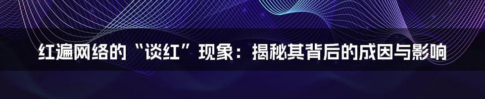 红遍网络的“谈红”现象：揭秘其背后的成因与影响