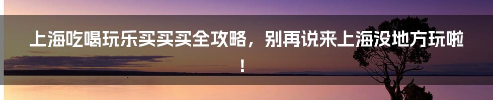 上海吃喝玩乐买买买全攻略，别再说来上海没地方玩啦！