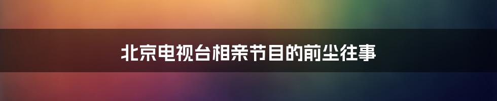 北京电视台相亲节目的前尘往事