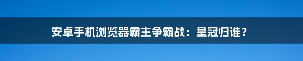 安卓手机浏览器霸主争霸战：皇冠归谁？