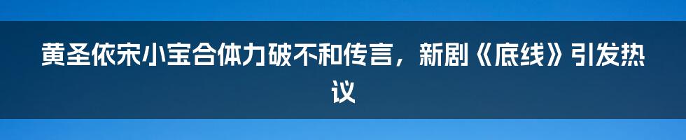 黄圣依宋小宝合体力破不和传言，新剧《底线》引发热议