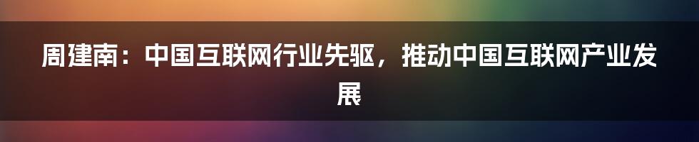 周建南：中国互联网行业先驱，推动中国互联网产业发展