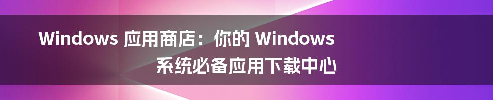 Windows 应用商店：你的 Windows 系统必备应用下载中心