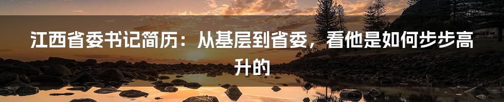 江西省委书记简历：从基层到省委，看他是如何步步高升的