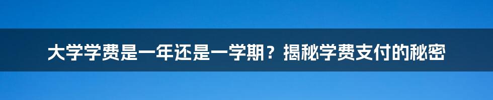 大学学费是一年还是一学期？揭秘学费支付的秘密