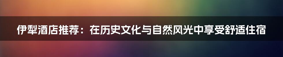 伊犁酒店推荐：在历史文化与自然风光中享受舒适住宿