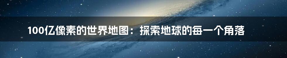 100亿像素的世界地图：探索地球的每一个角落