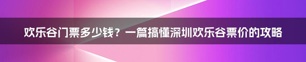 欢乐谷门票多少钱？一篇搞懂深圳欢乐谷票价的攻略