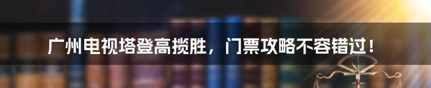 广州电视塔登高揽胜，门票攻略不容错过！