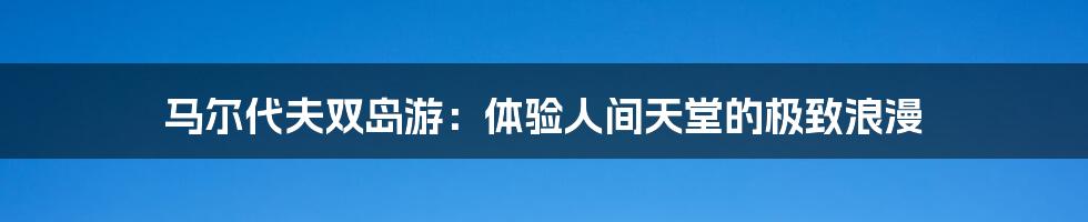 马尔代夫双岛游：体验人间天堂的极致浪漫