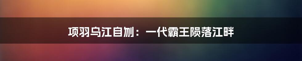 项羽乌江自刎：一代霸王陨落江畔