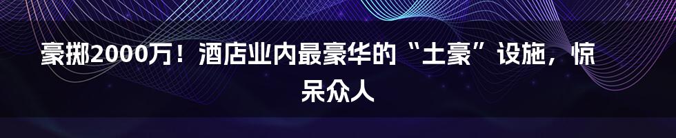 豪掷2000万！酒店业内最豪华的“土豪”设施，惊呆众人