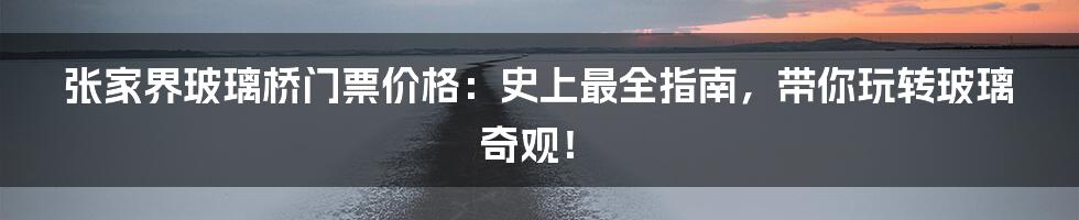 张家界玻璃桥门票价格：史上最全指南，带你玩转玻璃奇观！