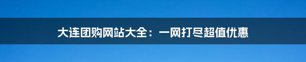 大连团购网站大全：一网打尽超值优惠