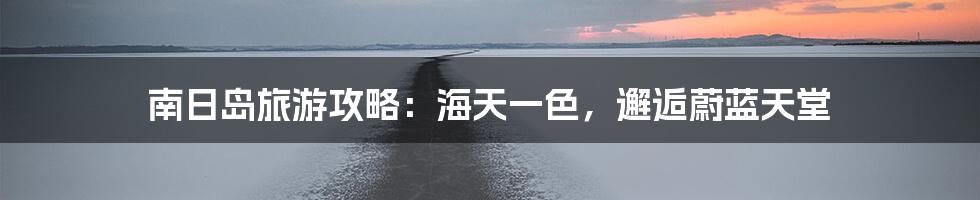 南日岛旅游攻略：海天一色，邂逅蔚蓝天堂