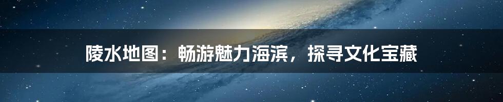 陵水地图：畅游魅力海滨，探寻文化宝藏