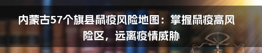 内蒙古57个旗县鼠疫风险地图：掌握鼠疫高风险区，远离疫情威胁