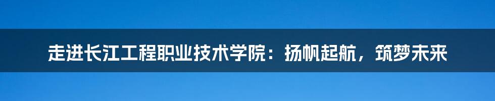 走进长江工程职业技术学院：扬帆起航，筑梦未来