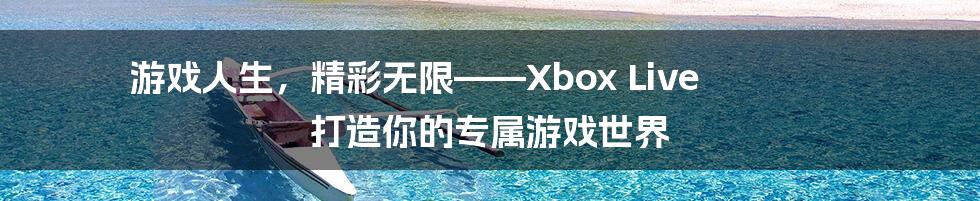 游戏人生，精彩无限——Xbox Live 打造你的专属游戏世界