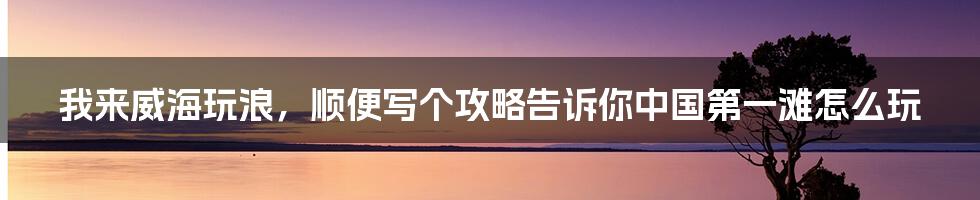 我来威海玩浪，顺便写个攻略告诉你中国第一滩怎么玩