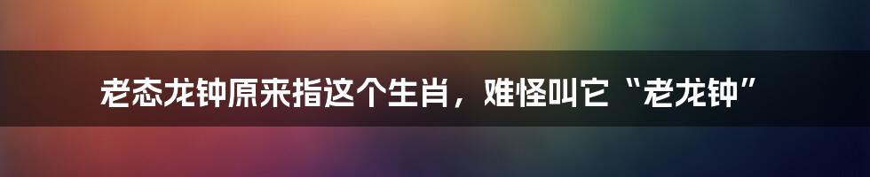 老态龙钟原来指这个生肖，难怪叫它“老龙钟”