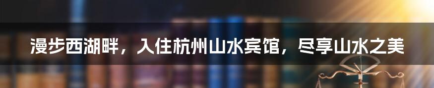 漫步西湖畔，入住杭州山水宾馆，尽享山水之美